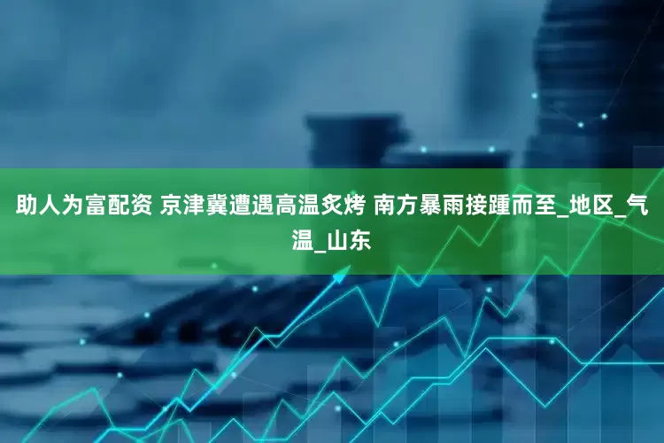助人为富配资 京津冀遭遇高温炙烤 南方暴雨接踵而至_地区_气温_山东