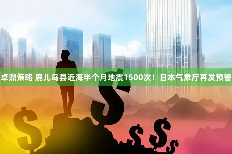 卓鼎策略 鹿儿岛县近海半个月地震1500次！日本气象厅再发预警